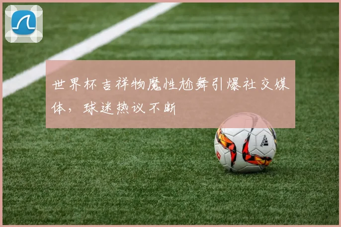 世界杯吉祥物魔性尬舞引爆社交媒体,球迷热议不断