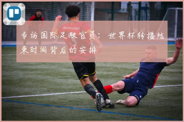 专访国际足联官员:世界杯转播结束时间背后的安排