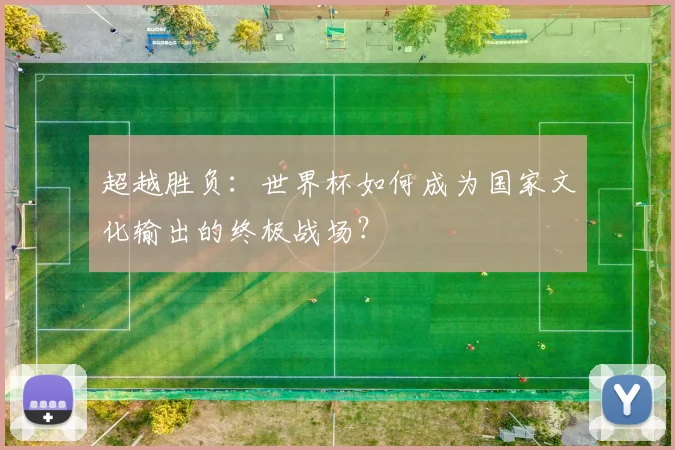 超越胜负:世界杯如何成为国家文化输出的终极战场?