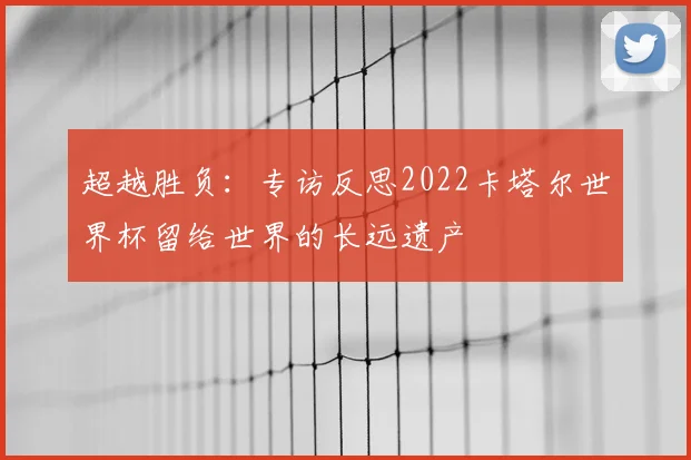 超越胜负:专访反思2022卡塔尔世界杯留给世界的长远遗产
