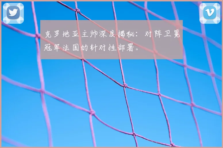 克罗地亚主帅深度揭秘:对阵卫冕冠军法国的针对性部署。