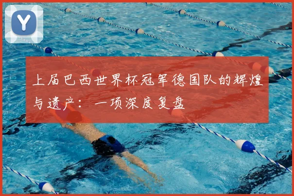 上届巴西世界杯冠军德国队的辉煌与遗产:一项深度复盘