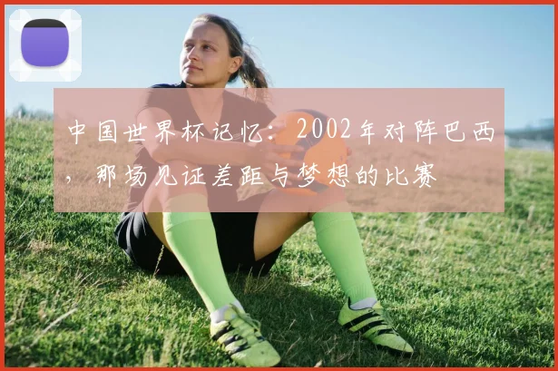 中国世界杯记忆:2002年对阵巴西,那场见证差距与梦想的比赛
