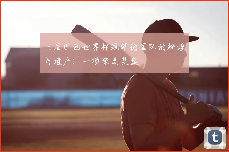 上届巴西世界杯冠军德国队的辉煌与遗产:一项深度复盘