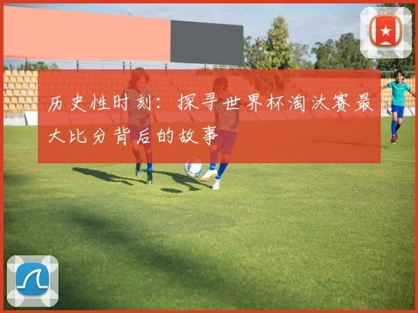 历史性时刻:探寻世界杯淘汰赛最大比分背后的故事