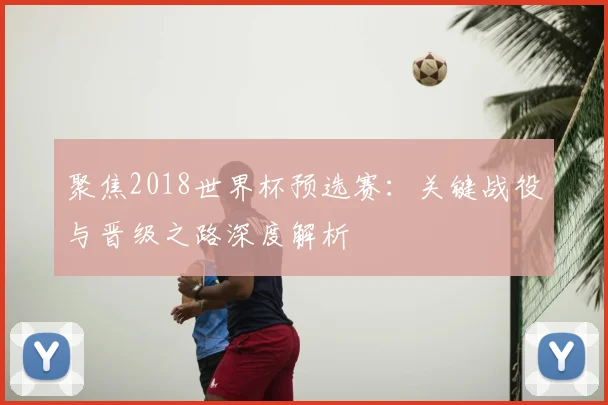 聚焦2018世界杯预选赛：关键战役与晋级之路深度解析
