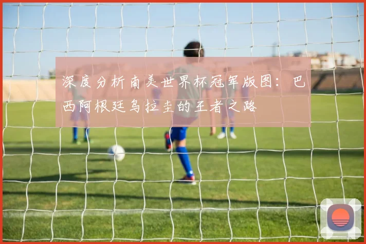深度分析南美世界杯冠军版图：巴西阿根廷乌拉圭的王者之路
