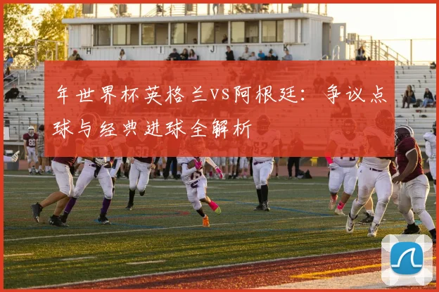 年世界杯英格兰vs阿根廷:争议点球与经典进球全解析
