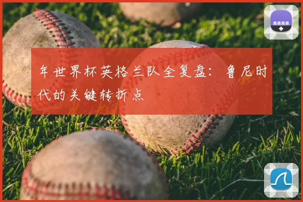 年世界杯英格兰队全复盘:鲁尼时代的关键转折点