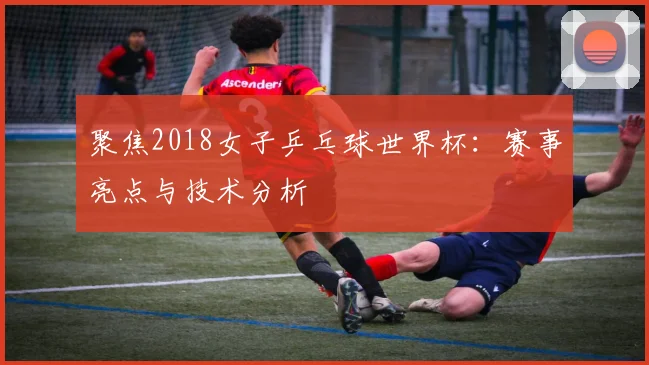 聚焦2018女子乒乓球世界杯：赛事亮点与技术分析