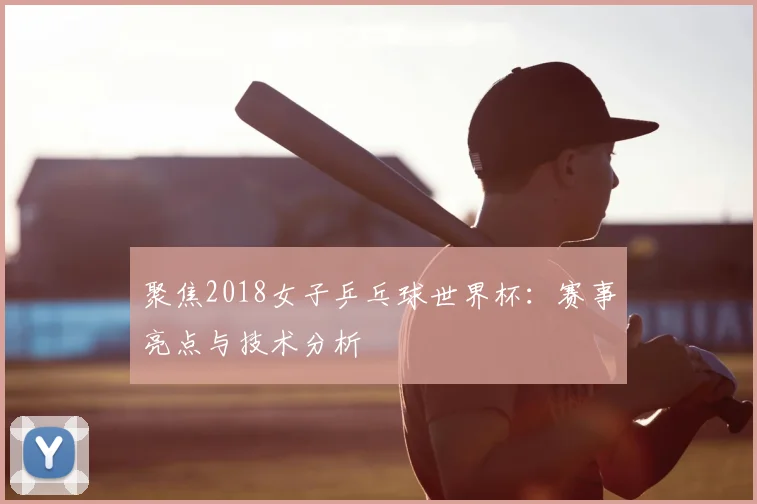 聚焦2018女子乒乓球世界杯：赛事亮点与技术分析