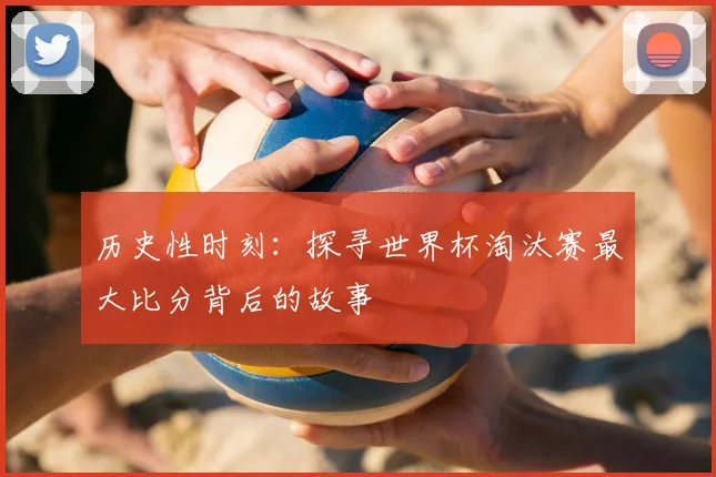 历史性时刻:探寻世界杯淘汰赛最大比分背后的故事