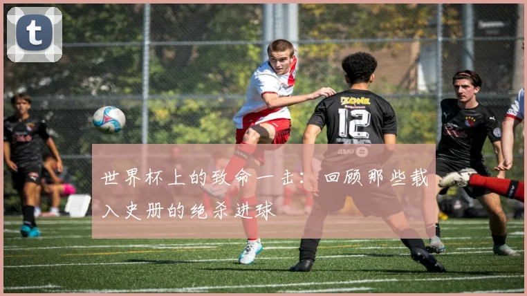 世界杯上的致命一击：回顾那些载入史册的绝杀进球