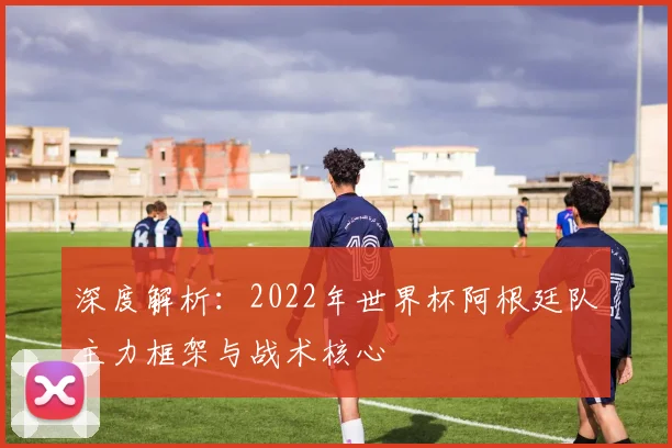 深度解析：2022年世界杯阿根廷队主力框架与战术核心