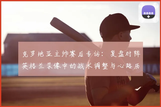 克罗地亚主帅赛后专访:复盘对阵英格兰录像中的战术调整与心路历程