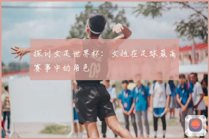 探讨女足世界杯：女性在足球最高赛事中的角色