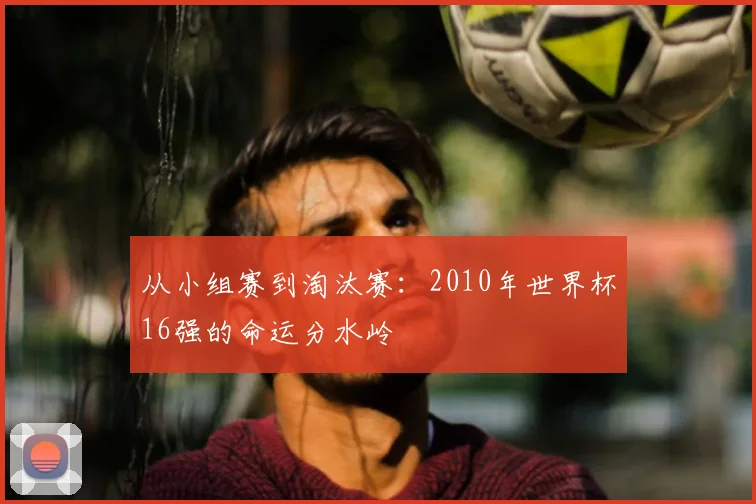 从小组赛到淘汰赛：2010年世界杯16强的命运分水岭