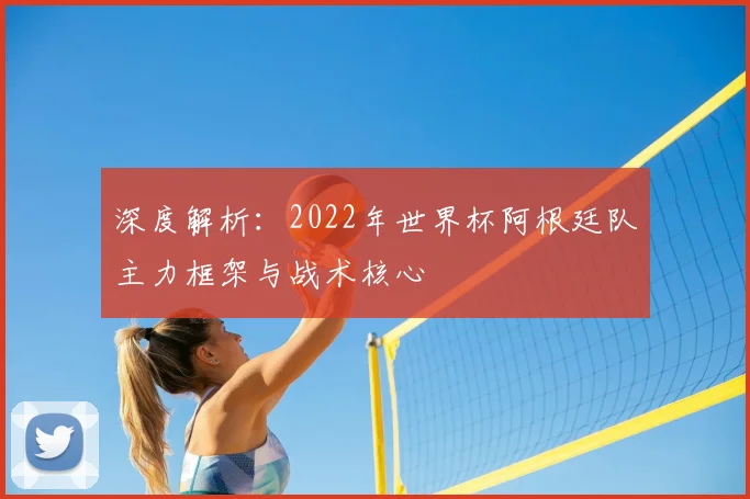 深度解析:2022年世界杯阿根廷队主力框架与战术核心