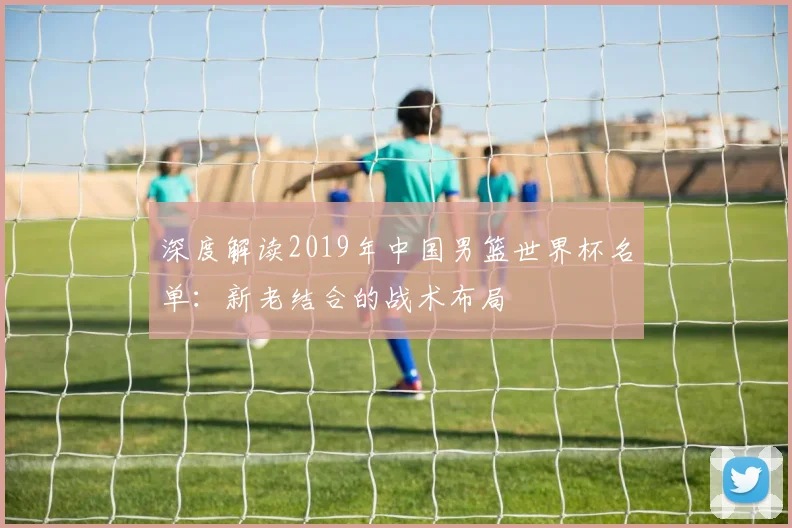 深度解读2019年中国男篮世界杯名单：新老结合的战术布局