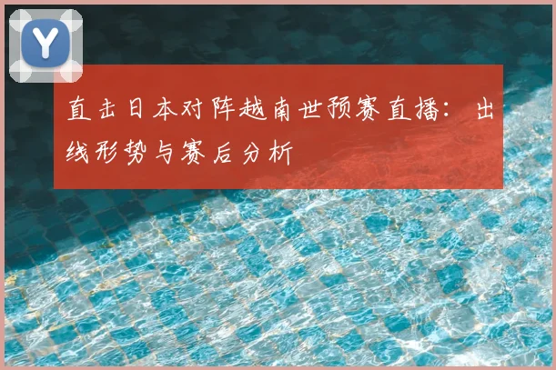 直击日本对阵越南世预赛直播:出线形势与赛后分析