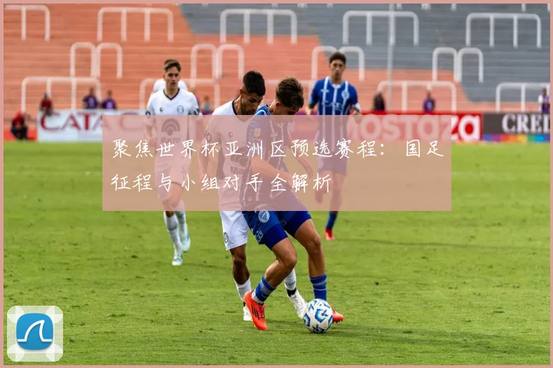 聚焦世界杯亚洲区预选赛程：国足征程与小组对手全解析