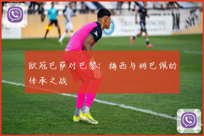 欧冠巴萨对巴黎：梅西与姆巴佩的传承之战
