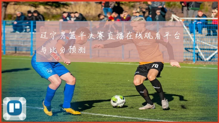 辽宁男篮半决赛直播在线观看平台与比分预测