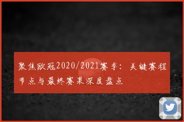 聚焦欧冠2020/2021赛季：关键赛程节点与最终赛果深度盘点