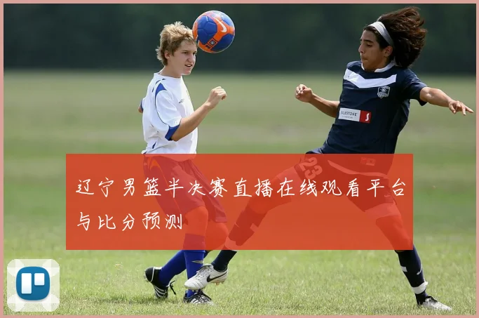 辽宁男篮半决赛直播在线观看平台与比分预测