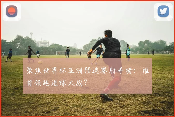 聚焦世界杯亚洲预选赛射手榜：谁将领跑进球大战？
