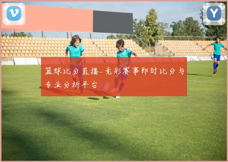 篮球比分直播_竞彩赛事即时比分与专业分析平台